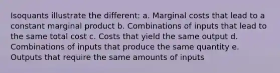 Isoquants illustrate the different: a. Marginal costs that lead to a constant marginal product b. Combinations of inputs that lead to the same total cost c. Costs that yield the same output d. Combinations of inputs that produce the same quantity e. Outputs that require the same amounts of inputs