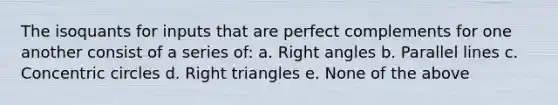 The isoquants for inputs that are perfect complements for one another consist of a series of: a. <a href='https://www.questionai.com/knowledge/kIh722csLJ-right-angle' class='anchor-knowledge'>right angle</a>s b. <a href='https://www.questionai.com/knowledge/kmhV0cfzq2-parallel-lines' class='anchor-knowledge'>parallel lines</a> c. Concentric circles d. <a href='https://www.questionai.com/knowledge/kT3VykV4Uo-right-triangle' class='anchor-knowledge'>right triangle</a>s e. None of the above