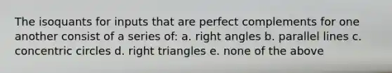 The isoquants for inputs that are perfect complements for one another consist of a series of: a. right angles b. parallel lines c. concentric circles d. right triangles e. none of the above