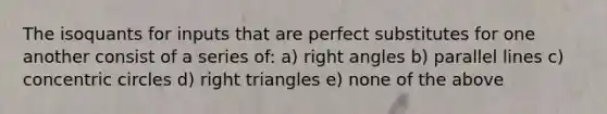 The isoquants for inputs that are perfect substitutes for one another consist of a series of: a) <a href='https://www.questionai.com/knowledge/kIh722csLJ-right-angle' class='anchor-knowledge'>right angle</a>s b) <a href='https://www.questionai.com/knowledge/kmhV0cfzq2-parallel-lines' class='anchor-knowledge'>parallel lines</a> c) concentric circles d) <a href='https://www.questionai.com/knowledge/kT3VykV4Uo-right-triangle' class='anchor-knowledge'>right triangle</a>s e) none of the above