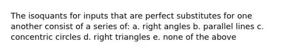 The isoquants for inputs that are perfect substitutes for one another consist of a series of: a. <a href='https://www.questionai.com/knowledge/kIh722csLJ-right-angle' class='anchor-knowledge'>right angle</a>s b. <a href='https://www.questionai.com/knowledge/kmhV0cfzq2-parallel-lines' class='anchor-knowledge'>parallel lines</a> c. concentric circles d. <a href='https://www.questionai.com/knowledge/kT3VykV4Uo-right-triangle' class='anchor-knowledge'>right triangle</a>s e. none of the above