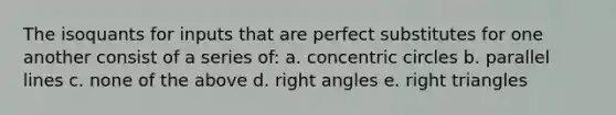 The isoquants for inputs that are perfect substitutes for one another consist of a series of: a. concentric circles b. <a href='https://www.questionai.com/knowledge/kmhV0cfzq2-parallel-lines' class='anchor-knowledge'>parallel lines</a> c. none of the above d. <a href='https://www.questionai.com/knowledge/kIh722csLJ-right-angle' class='anchor-knowledge'>right angle</a>s e. <a href='https://www.questionai.com/knowledge/kT3VykV4Uo-right-triangle' class='anchor-knowledge'>right triangle</a>s