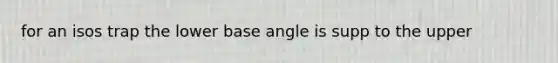 for an isos trap the lower base angle is supp to the upper