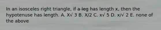 In an isosceles right triangle, if a leg has length x, then the hypotenuse has length. A. X√ 3 B. X/2 C. x√ 5 D. x/√ 2 E. none of the above