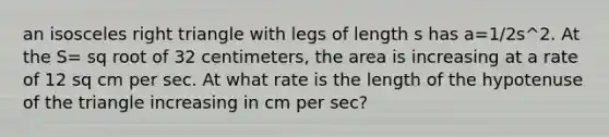 an isosceles right triangle with legs of length s has a=1/2s^2. At the S= sq root of 32 centimeters, the area is increasing at a rate of 12 sq cm per sec. At what rate is the length of the hypotenuse of the triangle increasing in cm per sec?