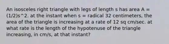 An isosceles right triangle with legs of length s has area A = (1/2)s^2. at the instant when s = radical 32 centimeters, the area of the triangle is increasing at a rate of 12 sq cm/sec. at what rate is the length of the hypotenuse of the triangle increasing, in cm/s, at that instant?