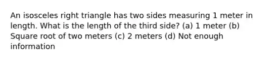 An isosceles right triangle has two sides measuring 1 meter in length. What is the length of the third side? (a) 1 meter (b) Square root of two meters (c) 2 meters (d) Not enough information