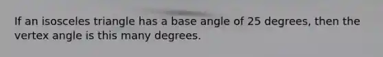 If an isosceles triangle has a base angle of 25 degrees, then the vertex angle is this many degrees.