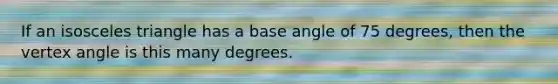 If an <a href='https://www.questionai.com/knowledge/k6D5AclxbL-isosceles-triangle' class='anchor-knowledge'>isosceles triangle</a> has a base angle of 75 degrees, then the vertex angle is this many degrees.