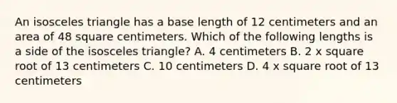 An isosceles triangle has a base length of 12 centimeters and an area of 48 square centimeters. Which of the following lengths is a side of the isosceles triangle? A. 4 centimeters B. 2 x square root of 13 centimeters C. 10 centimeters D. 4 x square root of 13 centimeters