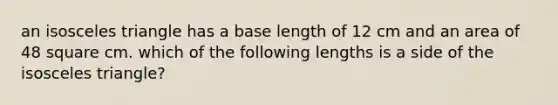 an isosceles triangle has a base length of 12 cm and an area of 48 square cm. which of the following lengths is a side of the isosceles triangle?