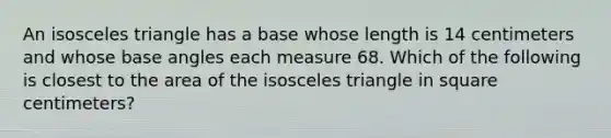 An isosceles triangle has a base whose length is 14 centimeters and whose base angles each measure 68. Which of the following is closest to the area of the isosceles triangle in square centimeters?