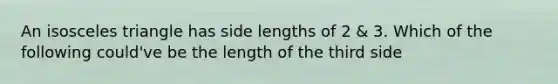 An <a href='https://www.questionai.com/knowledge/k6D5AclxbL-isosceles-triangle' class='anchor-knowledge'>isosceles triangle</a> has side lengths of 2 & 3. Which of the following could've be the length of the third side