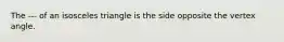 The --- of an isosceles triangle is the side opposite the vertex angle.