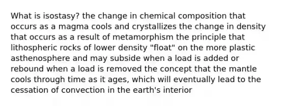 What is isostasy? the change in chemical composition that occurs as a magma cools and crystallizes the change in density that occurs as a result of metamorphism the principle that lithospheric rocks of lower density "float" on the more plastic asthenosphere and may subside when a load is added or rebound when a load is removed the concept that the mantle cools through time as it ages, which will eventually lead to the cessation of convection in the earth's interior