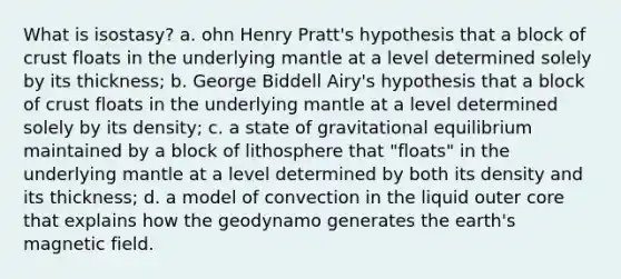 What is isostasy? a. ohn Henry Pratt's hypothesis that a block of crust floats in the underlying mantle at a level determined solely by its thickness; b. George Biddell Airy's hypothesis that a block of crust floats in the underlying mantle at a level determined solely by its density; c. a state of gravitational equilibrium maintained by a block of lithosphere that "floats" in the underlying mantle at a level determined by both its density and its thickness; d. a model of convection in the liquid outer core that explains how the geodynamo generates the earth's magnetic field.