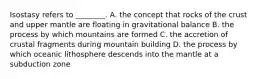 Isostasy refers to ________. A. the concept that rocks of the crust and upper mantle are floating in gravitational balance B. the process by which mountains are formed C. the accretion of crustal fragments during mountain building D. the process by which oceanic lithosphere descends into the mantle at a subduction zone