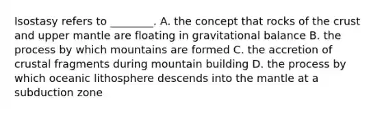 Isostasy refers to ________. A. the concept that rocks of the crust and upper mantle are floating in gravitational balance B. the process by which mountains are formed C. the accretion of crustal fragments during mountain building D. the process by which oceanic lithosphere descends into the mantle at a subduction zone