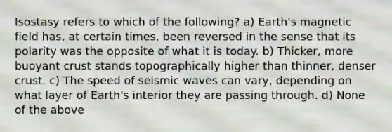 Isostasy refers to which of the following? a) Earth's magnetic field has, at certain times, been reversed in the sense that its polarity was the opposite of what it is today. b) Thicker, more buoyant crust stands topographically higher than thinner, denser crust. c) The speed of <a href='https://www.questionai.com/knowledge/kRzCHPc0qf-seismic-waves' class='anchor-knowledge'>seismic waves</a> can vary, depending on what layer of Earth's interior they are passing through. d) None of the above