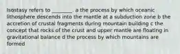 Isostasy refers to ________. a the process by which oceanic lithosphere descends into the mantle at a subduction zone b the accretion of crustal fragments during mountain building c the concept that rocks of the crust and upper mantle are floating in gravitational balance d the process by which mountains are formed