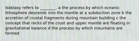 Isostasy refers to ________. a the process by which oceanic lithosphere descends into the mantle at a subduction zone b the accretion of crustal fragments during mountain building c the concept that rocks of the crust and upper mantle are floating in gravitational balance d the process by which mountains are formed