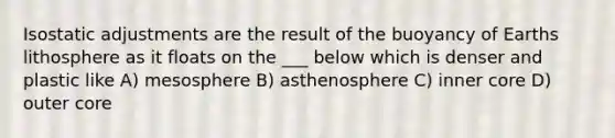 Isostatic adjustments are the result of the buoyancy of Earths lithosphere as it floats on the ___ below which is denser and plastic like A) mesosphere B) asthenosphere C) inner core D) outer core