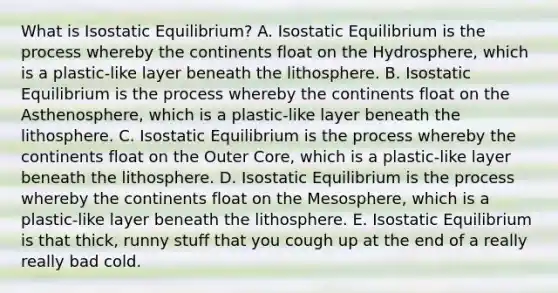 What is Isostatic Equilibrium? A. Isostatic Equilibrium is the process whereby the continents float on the Hydrosphere, which is a plastic-like layer beneath the lithosphere. B. Isostatic Equilibrium is the process whereby the continents float on the Asthenosphere, which is a plastic-like layer beneath the lithosphere. C. Isostatic Equilibrium is the process whereby the continents float on the Outer Core, which is a plastic-like layer beneath the lithosphere. D. Isostatic Equilibrium is the process whereby the continents float on the Mesosphere, which is a plastic-like layer beneath the lithosphere. E. Isostatic Equilibrium is that thick, runny stuff that you cough up at the end of a really really bad cold.