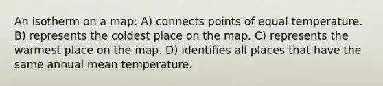 An isotherm on a map: A) connects points of equal temperature. B) represents the coldest place on the map. C) represents the warmest place on the map. D) identifies all places that have the same annual mean temperature.