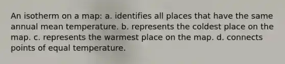An isotherm on a map: a. identifies all places that have the same annual mean temperature. b. represents the coldest place on the map. c. represents the warmest place on the map. d. connects points of equal temperature.