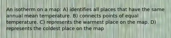 An isotherm on a map: A) identifies all places that have the same annual mean temperature. B) connects points of equal temperature. C) represents the warmest place on the map. D) represents the coldest place on the map