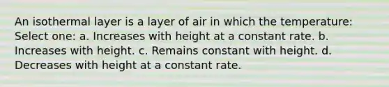 An isothermal layer is a layer of air in which the temperature: Select one: a. Increases with height at a constant rate. b. Increases with height. c. Remains constant with height. d. Decreases with height at a constant rate.