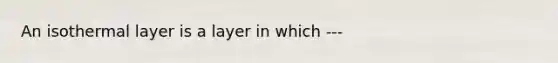 An isothermal layer is a layer in which ---