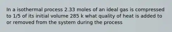 In a isothermal process 2.33 moles of an ideal gas is compressed to 1/5 of its initial volume 285 k what quality of heat is added to or removed from the system during the process