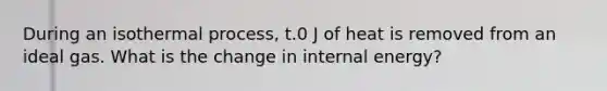 During an isothermal process, t.0 J of heat is removed from an ideal gas. What is the change in internal energy?