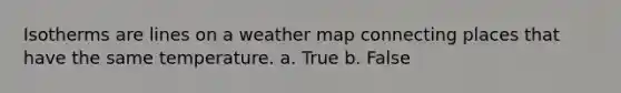 Isotherms are lines on a weather map connecting places that have the same temperature. a. True b. False