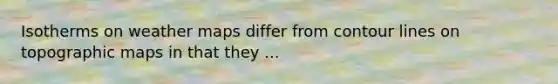 Isotherms on weather maps differ from contour lines on topographic maps in that they ...