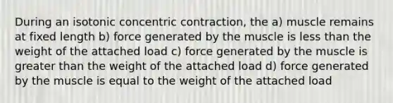 During an isotonic concentric contraction, the a) muscle remains at fixed length b) force generated by the muscle is <a href='https://www.questionai.com/knowledge/k7BtlYpAMX-less-than' class='anchor-knowledge'>less than</a> the weight of the attached load c) force generated by the muscle is <a href='https://www.questionai.com/knowledge/ktgHnBD4o3-greater-than' class='anchor-knowledge'>greater than</a> the weight of the attached load d) force generated by the muscle is equal to the weight of the attached load