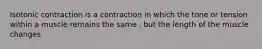 Isotonic contraction is a contraction in which the tone or tension within a muscle remains the same , but the length of the muscle changes