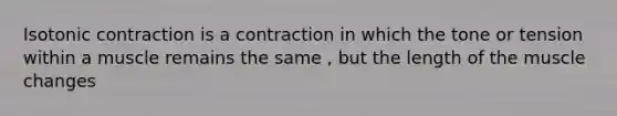 Isotonic contraction is a contraction in which the tone or tension within a muscle remains the same , but the length of the muscle changes