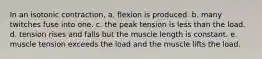 In an isotonic contraction, a. flexion is produced. b. many twitches fuse into one. c. the peak tension is less than the load. d. tension rises and falls but the muscle length is constant. e. muscle tension exceeds the load and the muscle lifts the load.