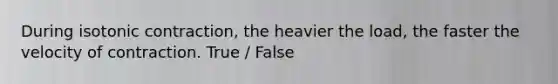 During isotonic contraction, the heavier the load, the faster the velocity of contraction. True / False