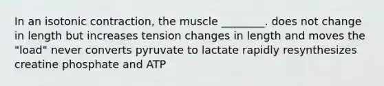 In an isotonic contraction, the muscle ________. does not change in length but increases tension changes in length and moves the "load" never converts pyruvate to lactate rapidly resynthesizes creatine phosphate and ATP