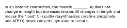 In an isotonic contraction, the muscle ________. A) does not change in length but increases tension B) changes in length and moves the "load" C) rapidly resynthesizes creatine phosphate and ATP D) never converts pyruvate to lactate