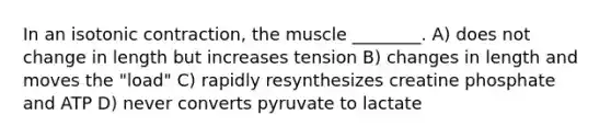 In an isotonic contraction, the muscle ________. A) does not change in length but increases tension B) changes in length and moves the "load" C) rapidly resynthesizes creatine phosphate and ATP D) never converts pyruvate to lactate