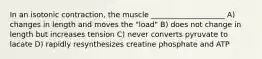 In an isotonic contraction, the muscle ____________________ A) changes in length and moves the "load" B) does not change in length but increases tension C) never converts pyruvate to lacate D) rapidly resynthesizes creatine phosphate and ATP