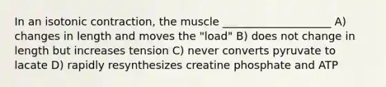 In an isotonic contraction, the muscle ____________________ A) changes in length and moves the "load" B) does not change in length but increases tension C) never converts pyruvate to lacate D) rapidly resynthesizes creatine phosphate and ATP