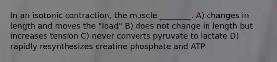 In an isotonic contraction, the muscle ________. A) changes in length and moves the "load" B) does not change in length but increases tension C) never converts pyruvate to lactate D) rapidly resynthesizes creatine phosphate and ATP