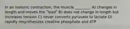 In an isotonic contraction, the muscle ________. A) changes in length and moves the ʺloadʺ B) does not change in length but increases tension C) never converts pyruvate to lactate D) rapidly resynthesizes creatine phosphate and ATP