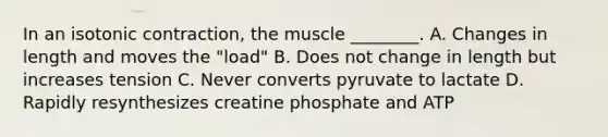 In an isotonic contraction, the muscle ________. A. Changes in length and moves the "load" B. Does not change in length but increases tension C. Never converts pyruvate to lactate D. Rapidly resynthesizes creatine phosphate and ATP