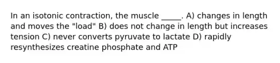 In an isotonic contraction, the muscle _____. A) changes in length and moves the "load" B) does not change in length but increases tension C) never converts pyruvate to lactate D) rapidly resynthesizes creatine phosphate and ATP